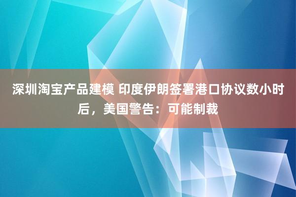 深圳淘宝产品建模 印度伊朗签署港口协议数小时后，美国警告：可能制裁