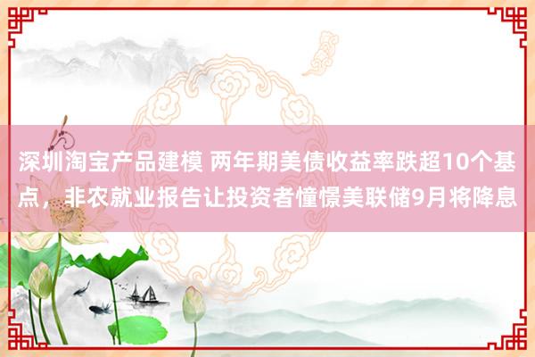 深圳淘宝产品建模 两年期美债收益率跌超10个基点，非农就业报告让投资者憧憬美联储9月将降息