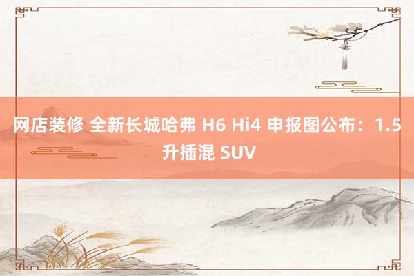 网店装修 全新长城哈弗 H6 Hi4 申报图公布：1.5 升插混 SUV