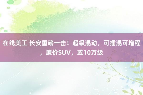 在线美工 长安重磅一击！超级混动，可插混可增程，廉价SUV，或10万级