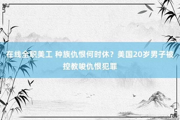 在线全职美工 种族仇恨何时休？美国20岁男子被控教唆仇恨犯罪