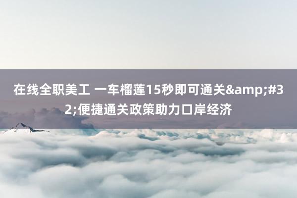 在线全职美工 一车榴莲15秒即可通关&#32;便捷通关政策助力口岸经济