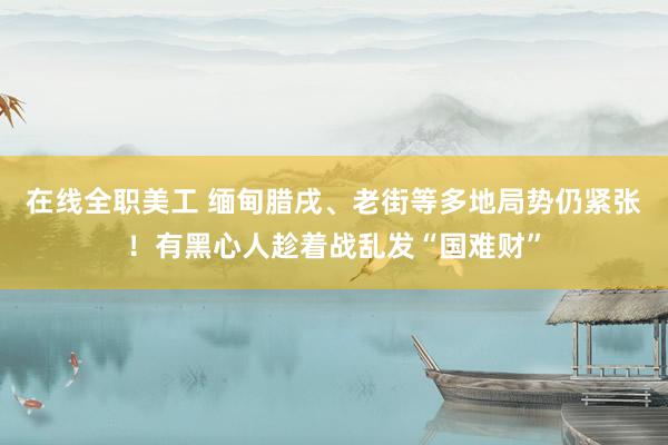 在线全职美工 缅甸腊戌、老街等多地局势仍紧张！有黑心人趁着战乱发“国难财”