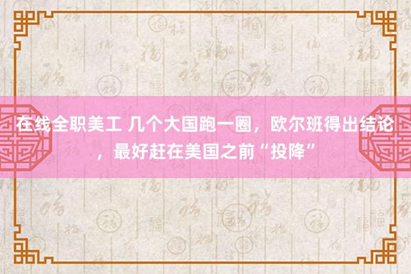 在线全职美工 几个大国跑一圈，欧尔班得出结论，最好赶在美国之前“投降”