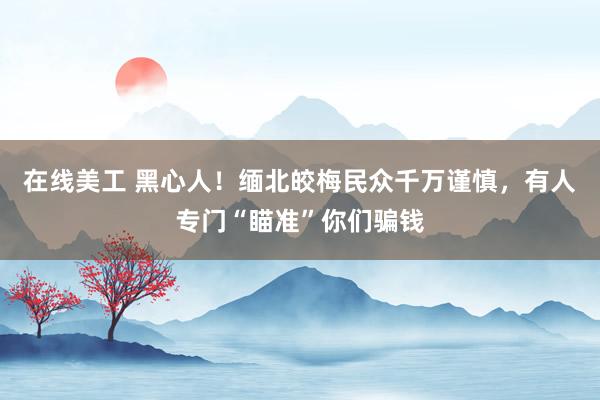 在线美工 黑心人！缅北皎梅民众千万谨慎，有人专门“瞄准”你们骗钱