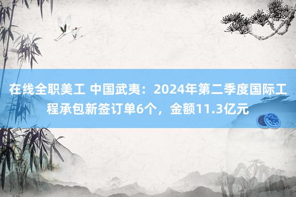 在线全职美工 中国武夷：2024年第二季度国际工程承包新签订单6个，金额11.3亿元