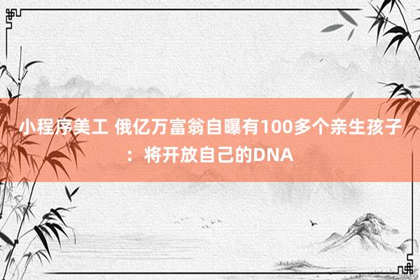 小程序美工 俄亿万富翁自曝有100多个亲生孩子：将开放自己的DNA