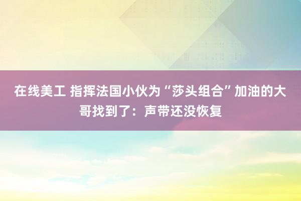 在线美工 指挥法国小伙为“莎头组合”加油的大哥找到了：声带还没恢复