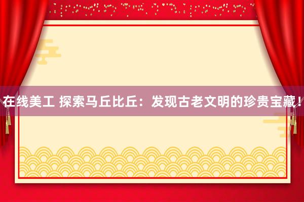 在线美工 探索马丘比丘：发现古老文明的珍贵宝藏！