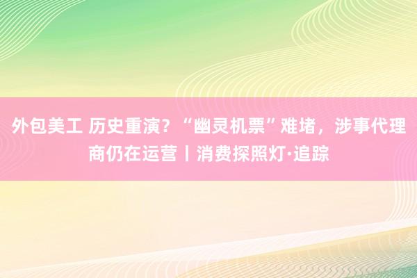 外包美工 历史重演？“幽灵机票”难堵，涉事代理商仍在运营丨消费探照灯·追踪