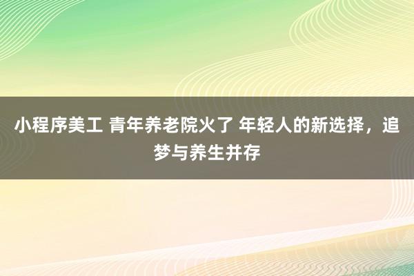 小程序美工 青年养老院火了 年轻人的新选择，追梦与养生并存