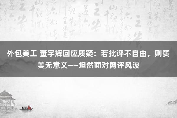 外包美工 董宇辉回应质疑：若批评不自由，则赞美无意义——坦然面对网评风波