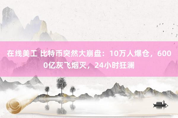 在线美工 比特币突然大崩盘：10万人爆仓，6000亿灰飞烟灭，24小时狂澜