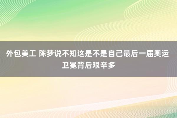 外包美工 陈梦说不知这是不是自己最后一届奥运 卫冕背后艰辛多