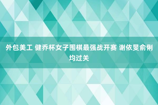 外包美工 健乔杯女子围棋最强战开赛 谢依旻俞俐均过关