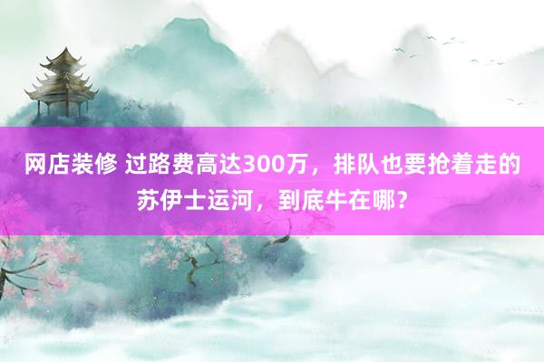 网店装修 过路费高达300万，排队也要抢着走的苏伊士运河，到底牛在哪？