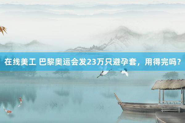 在线美工 巴黎奥运会发23万只避孕套，用得完吗？