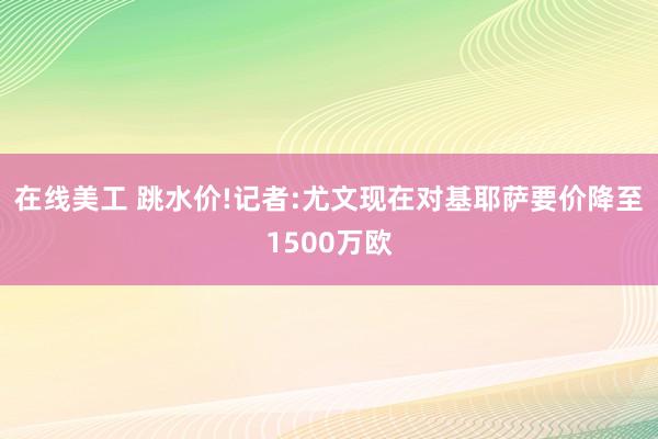 在线美工 跳水价!记者:尤文现在对基耶萨要价降至1500万欧