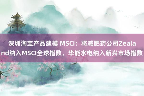 深圳淘宝产品建模 MSCI：将减肥药公司Zealand纳入MSCI全球指数，华能水电纳入新兴市场指数