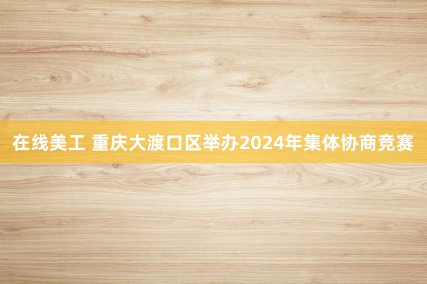 在线美工 重庆大渡口区举办2024年集体协商竞赛