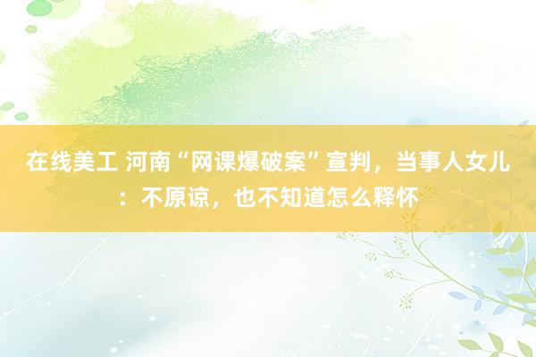 在线美工 河南“网课爆破案”宣判，当事人女儿：不原谅，也不知道怎么释怀