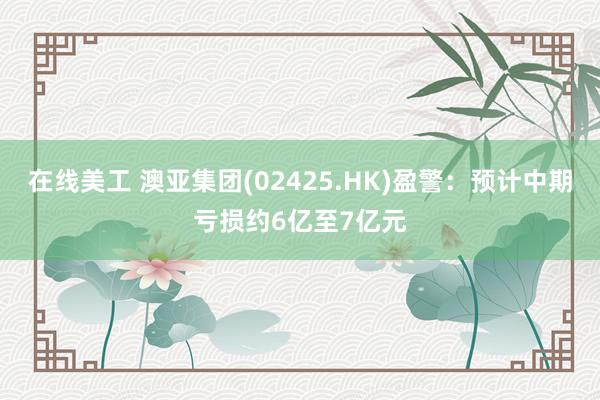 在线美工 澳亚集团(02425.HK)盈警：预计中期亏损约6亿至7亿元