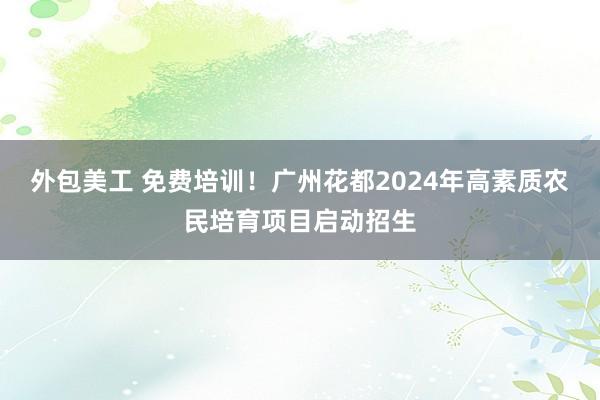 外包美工 免费培训！广州花都2024年高素质农民培育项目启动招生