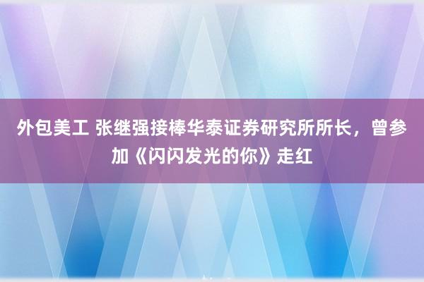 外包美工 张继强接棒华泰证券研究所所长，曾参加《闪闪发光的你》走红