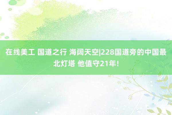 在线美工 国道之行 海阔天空|228国道旁的中国最北灯塔 他值守21年!