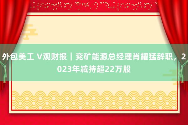 外包美工 V观财报｜兖矿能源总经理肖耀猛辞职，2023年减持超22万股