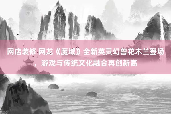 网店装修 网龙《魔域》全新英灵幻兽花木兰登场，游戏与传统文化融合再创新高