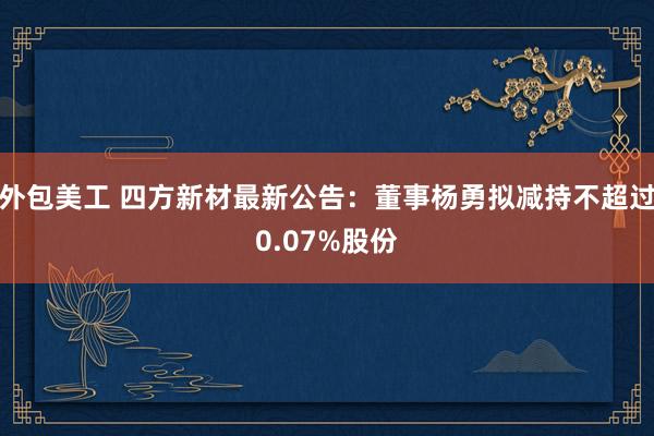 外包美工 四方新材最新公告：董事杨勇拟减持不超过0.07%股份