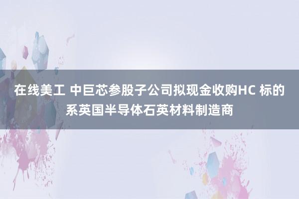 在线美工 中巨芯参股子公司拟现金收购HC 标的系英国半导体石英材料制造商