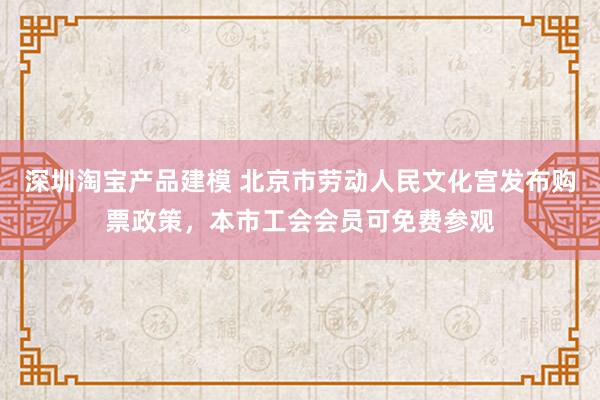 深圳淘宝产品建模 北京市劳动人民文化宫发布购票政策，本市工会会员可免费参观