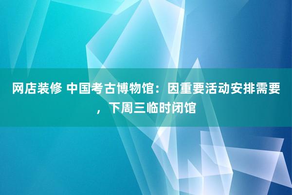 网店装修 中国考古博物馆：因重要活动安排需要，下周三临时闭馆