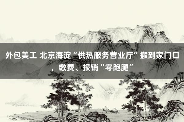 外包美工 北京海淀“供热服务营业厅”搬到家门口，缴费、报销“零跑腿”