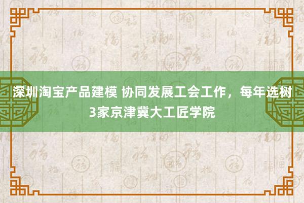 深圳淘宝产品建模 协同发展工会工作，每年选树3家京津冀大工匠学院