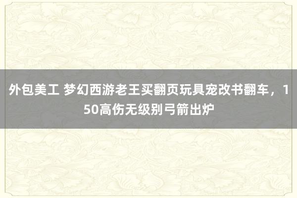 外包美工 梦幻西游老王买翻页玩具宠改书翻车，150高伤无级别弓箭出炉